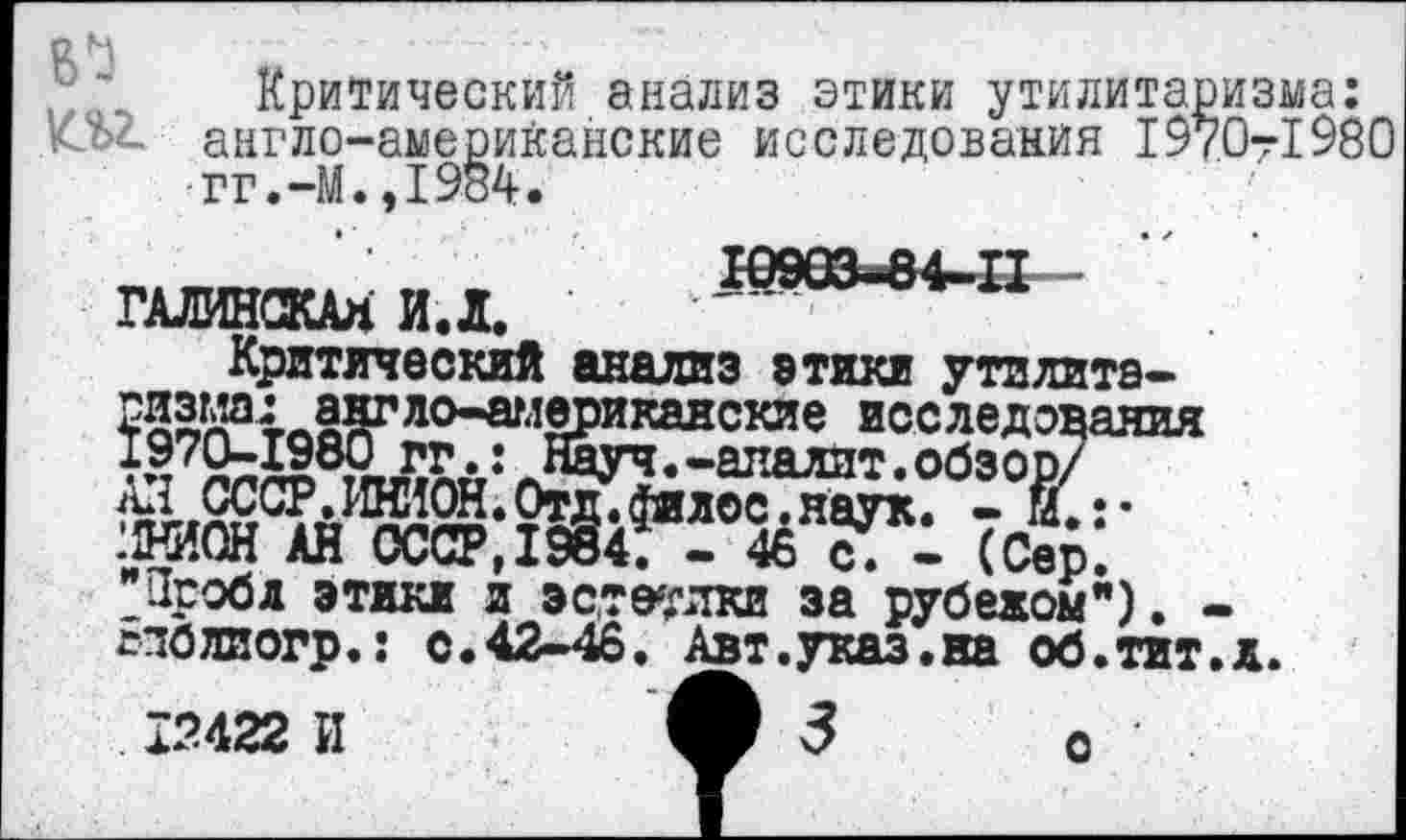 ﻿Критический анализ этики утилитаризма: .т англо-американские исследования 1970-1980 гг.-М.,1984.
ГАЛИНСКАЯИД. •	-
Критический анализ этики утзлита-ЖгДЧЛ^ло^л2Риканские исследования Науч.-апалит.обзор/
ДНИОН АН СССР,1984. - 46 с. - (Сер. Пробд этики и эстетики за рубежом"). -сполиогр.: с.42-46. Авт.указ.на об.тит. д.
с
12422 И